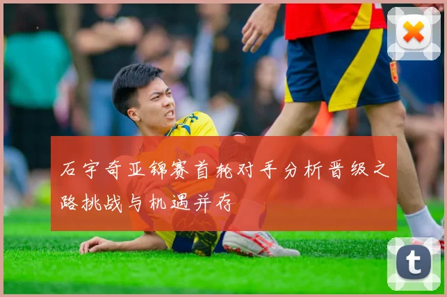 石宇奇亚锦赛首轮对手分析晋级之路挑战与机遇并存