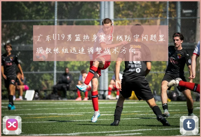 广东U19男篮热身赛外线防守问题显现教练组迅速调整战术方向