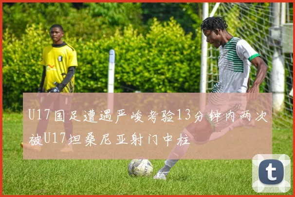 U17国足遭遇严峻考验13分钟内两次被U17坦桑尼亚射门中柱