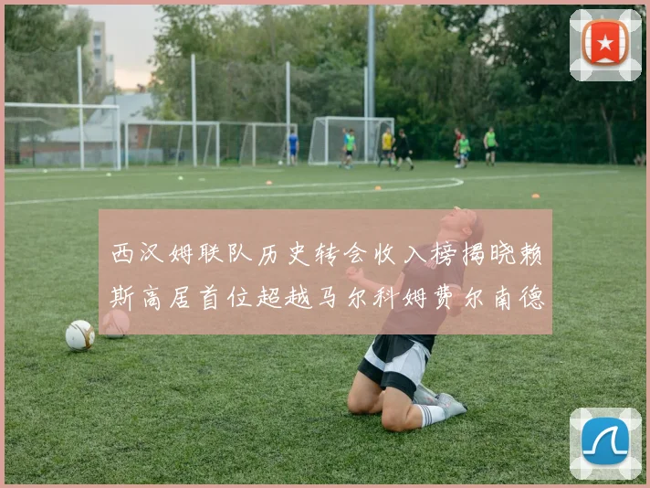 西汉姆联队历史转会收入榜揭晓赖斯高居首位超越马尔科姆费尔南德斯