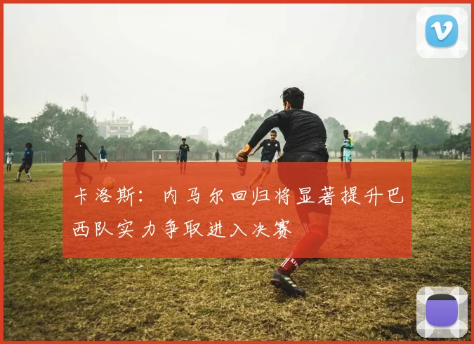 卡洛斯：内马尔回归将显著提升巴西队实力争取进入决赛