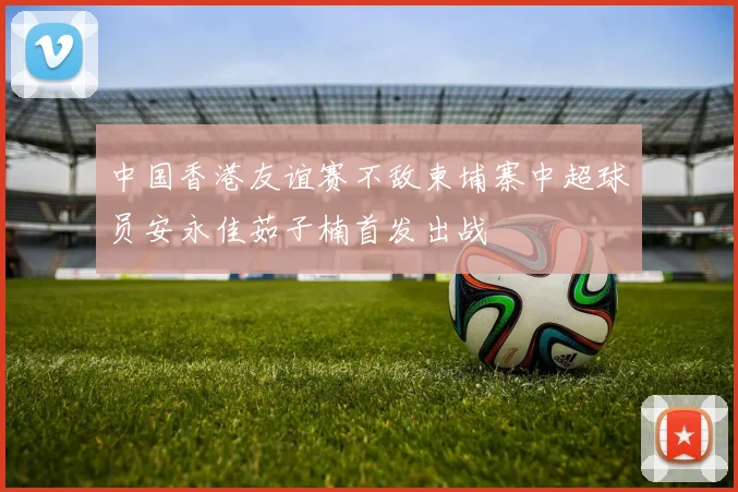中国香港友谊赛不敌柬埔寨中超球员安永佳茹子楠首发出战