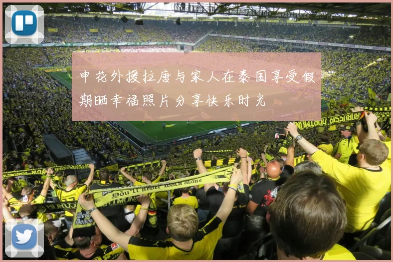 申花外援拉唐与家人在泰国享受假期晒幸福照片分享快乐时光