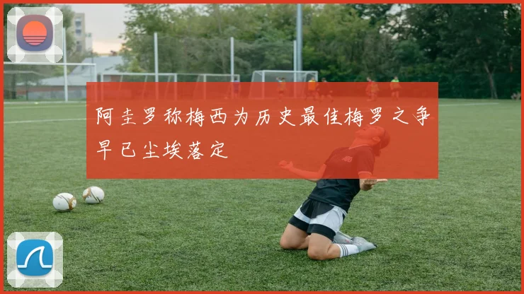 阿圭罗称梅西为历史最佳梅罗之争早已尘埃落定