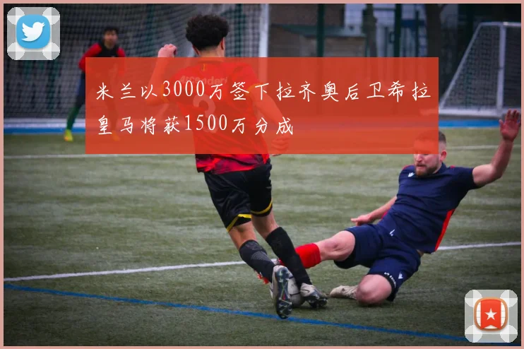 米兰以3000万签下拉齐奥后卫希拉皇马将获1500万分成