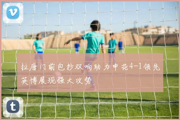 拉唐门前包抄双响助力申花4-1领先英博展现强大攻势