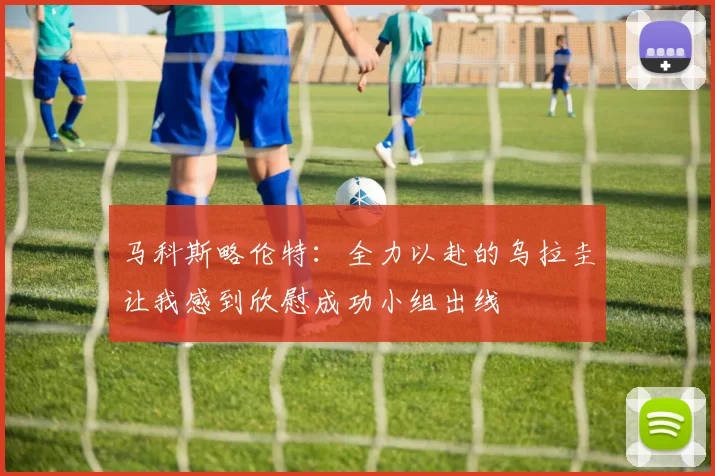 马科斯略伦特：全力以赴的乌拉圭让我感到欣慰成功小组出线