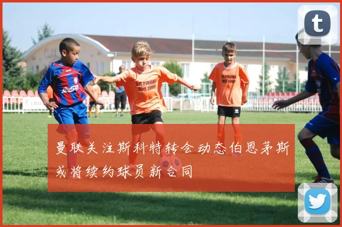曼联关注斯科特转会动态伯恩茅斯或将续约球员新合同