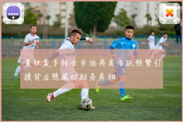 曼联夏季转会市场再度活跃频繁引援背后隐藏的财务真相