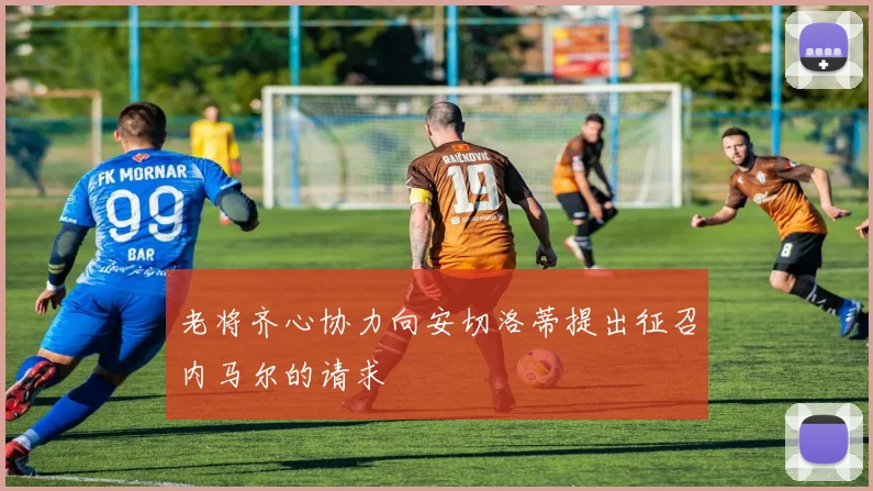 老将齐心协力向安切洛蒂提出征召内马尔的请求