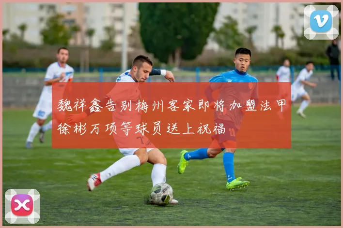 魏祥鑫告别梅州客家即将加盟法甲徐彬万项等球员送上祝福