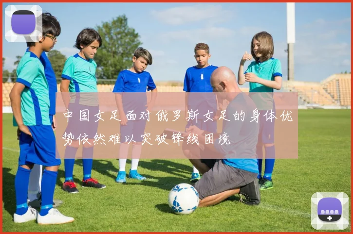 中国女足面对俄罗斯女足的身体优势依然难以突破锋线困境