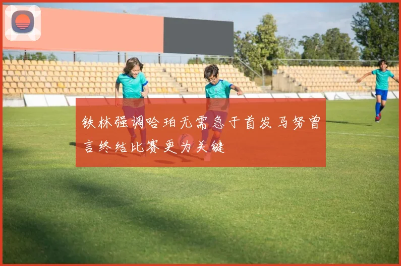 铁林强调哈珀无需急于首发马努曾言终结比赛更为关键