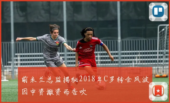 前米兰总监揭秘2018年C罗转会风波因中资撤资而告吹