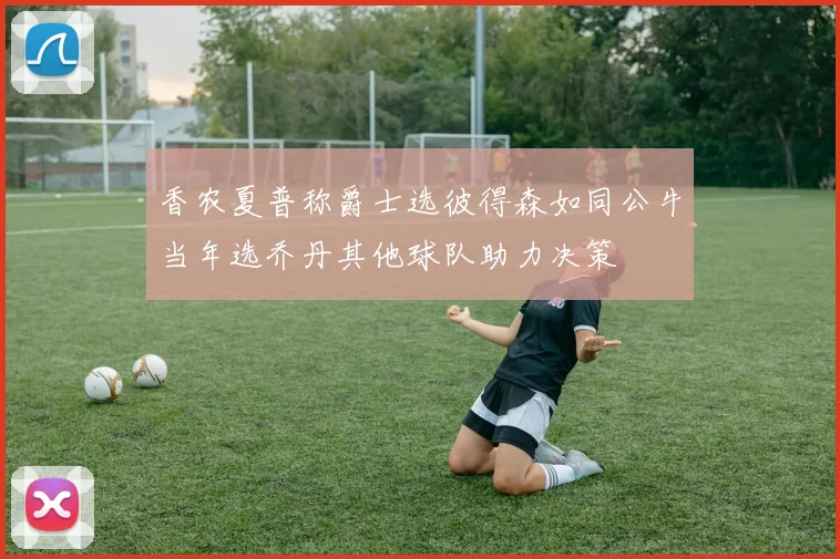 香农夏普称爵士选彼得森如同公牛当年选乔丹其他球队助力决策